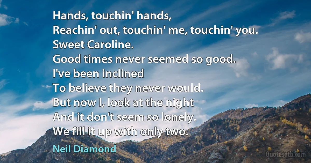 Hands, touchin' hands,
Reachin' out, touchin' me, touchin' you.
Sweet Caroline.
Good times never seemed so good.
I've been inclined
To believe they never would.
But now I, look at the night
And it don't seem so lonely.
We fill it up with only two. (Neil Diamond)