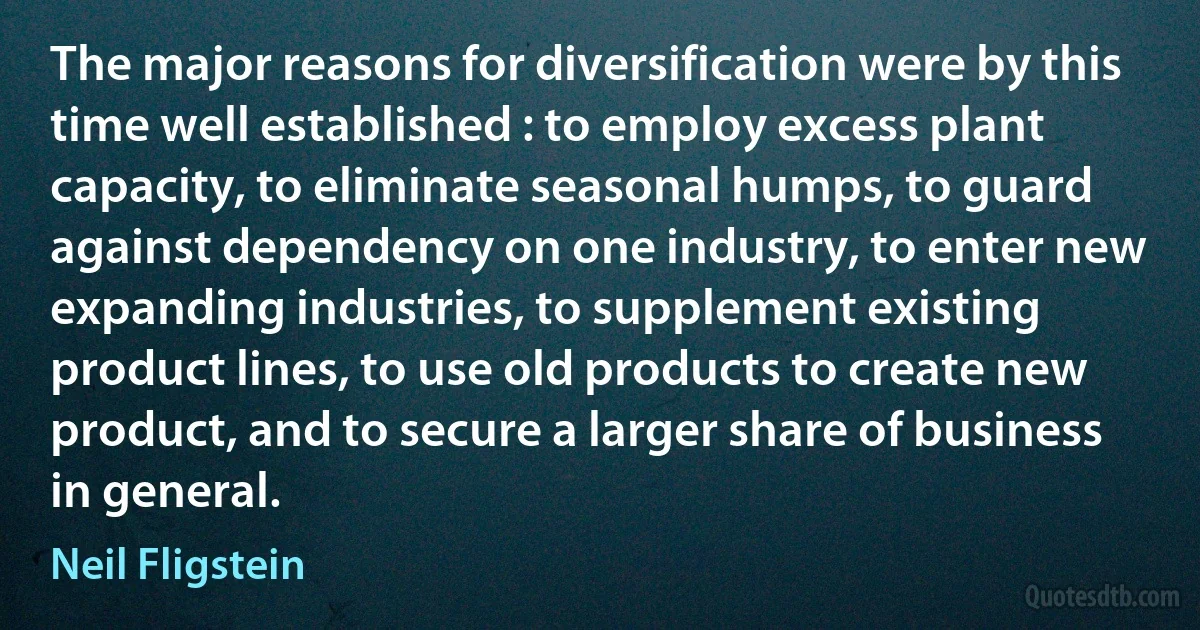 The major reasons for diversification were by this time well established : to employ excess plant capacity, to eliminate seasonal humps, to guard against dependency on one industry, to enter new expanding industries, to supplement existing product lines, to use old products to create new product, and to secure a larger share of business in general. (Neil Fligstein)