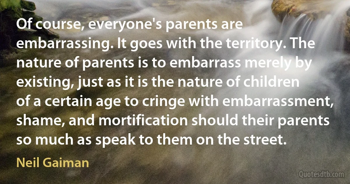 Of course, everyone's parents are embarrassing. It goes with the territory. The nature of parents is to embarrass merely by existing, just as it is the nature of children of a certain age to cringe with embarrassment, shame, and mortification should their parents so much as speak to them on the street. (Neil Gaiman)