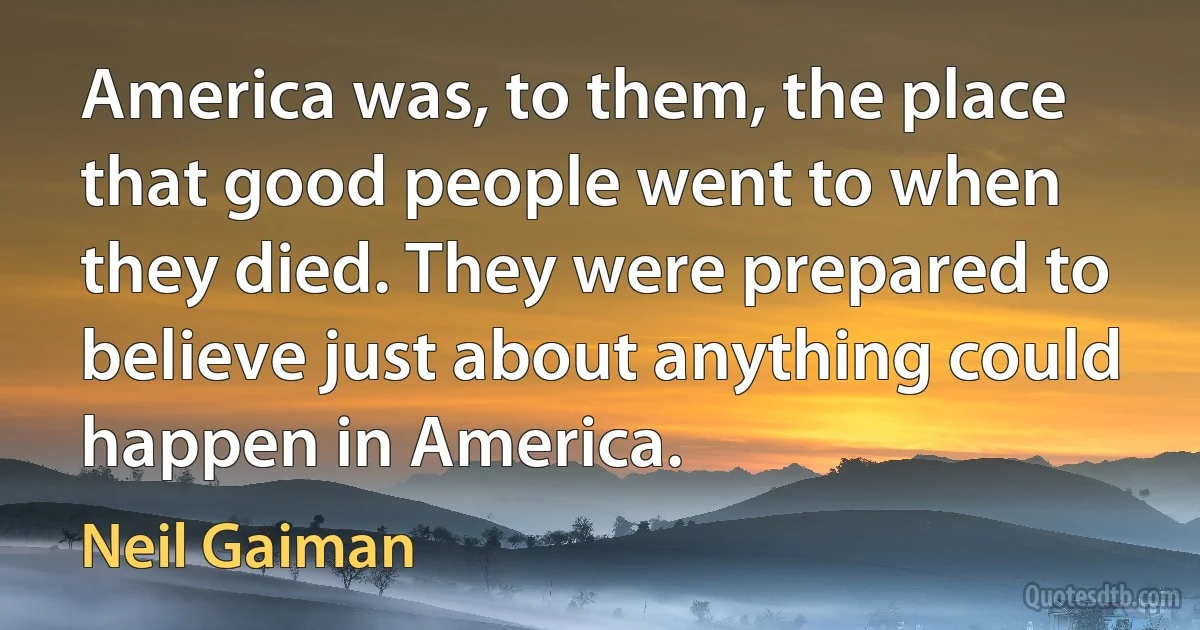 America was, to them, the place that good people went to when they died. They were prepared to believe just about anything could happen in America. (Neil Gaiman)