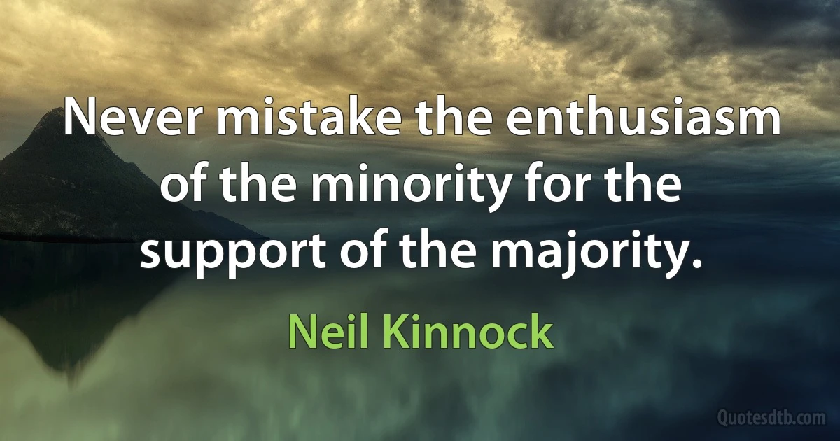 Never mistake the enthusiasm of the minority for the support of the majority. (Neil Kinnock)