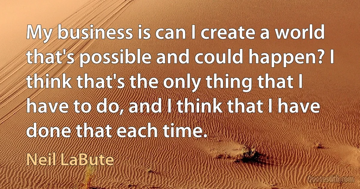 My business is can I create a world that's possible and could happen? I think that's the only thing that I have to do, and I think that I have done that each time. (Neil LaBute)