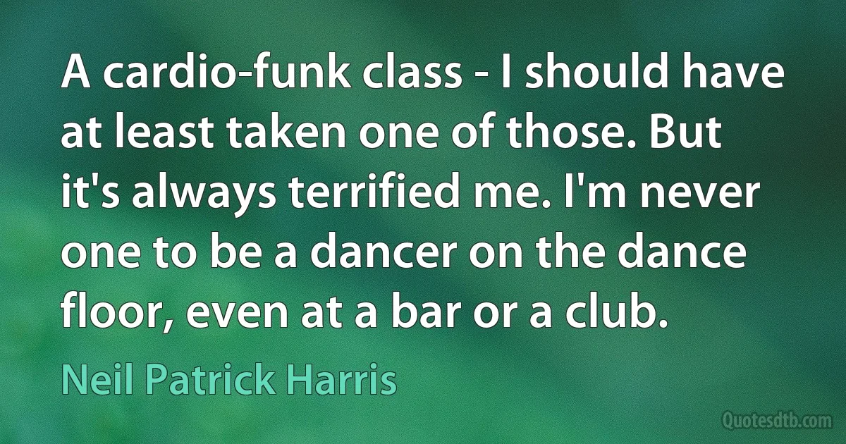 A cardio-funk class - I should have at least taken one of those. But it's always terrified me. I'm never one to be a dancer on the dance floor, even at a bar or a club. (Neil Patrick Harris)