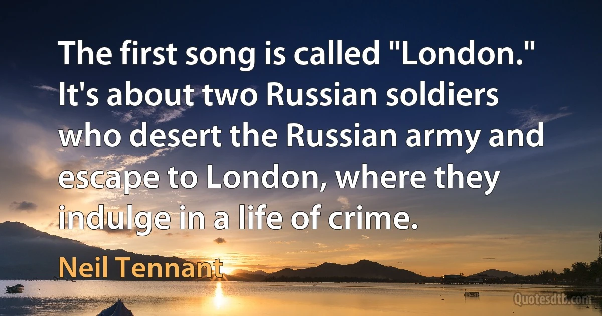 The first song is called "London." It's about two Russian soldiers who desert the Russian army and escape to London, where they indulge in a life of crime. (Neil Tennant)