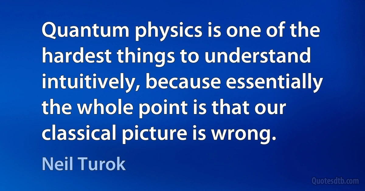 Quantum physics is one of the hardest things to understand intuitively, because essentially the whole point is that our classical picture is wrong. (Neil Turok)