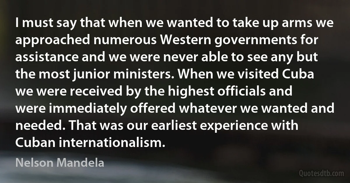 I must say that when we wanted to take up arms we approached numerous Western governments for assistance and we were never able to see any but the most junior ministers. When we visited Cuba we were received by the highest officials and were immediately offered whatever we wanted and needed. That was our earliest experience with Cuban internationalism. (Nelson Mandela)