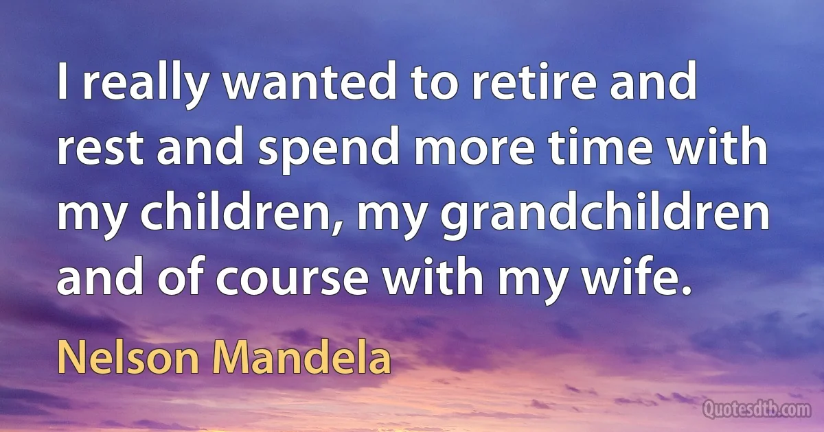 I really wanted to retire and rest and spend more time with my children, my grandchildren and of course with my wife. (Nelson Mandela)