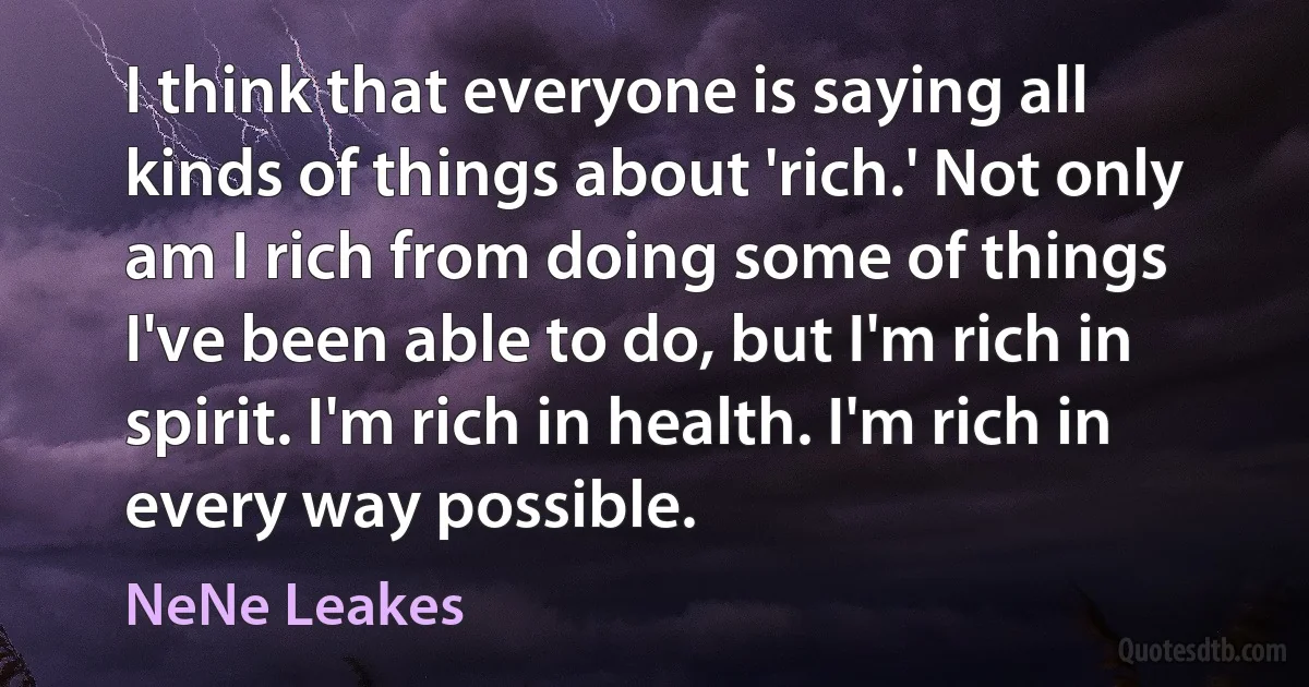 I think that everyone is saying all kinds of things about 'rich.' Not only am I rich from doing some of things I've been able to do, but I'm rich in spirit. I'm rich in health. I'm rich in every way possible. (NeNe Leakes)