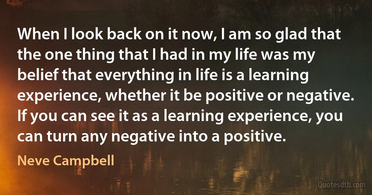 When I look back on it now, I am so glad that the one thing that I had in my life was my belief that everything in life is a learning experience, whether it be positive or negative. If you can see it as a learning experience, you can turn any negative into a positive. (Neve Campbell)