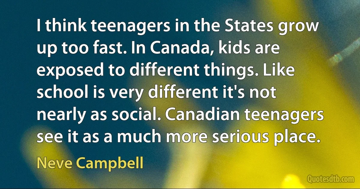 I think teenagers in the States grow up too fast. In Canada, kids are exposed to different things. Like school is very different it's not nearly as social. Canadian teenagers see it as a much more serious place. (Neve Campbell)