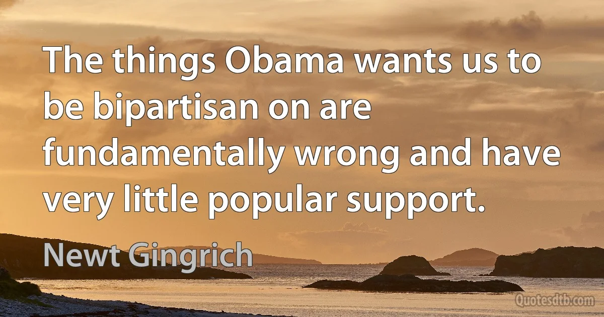 The things Obama wants us to be bipartisan on are fundamentally wrong and have very little popular support. (Newt Gingrich)