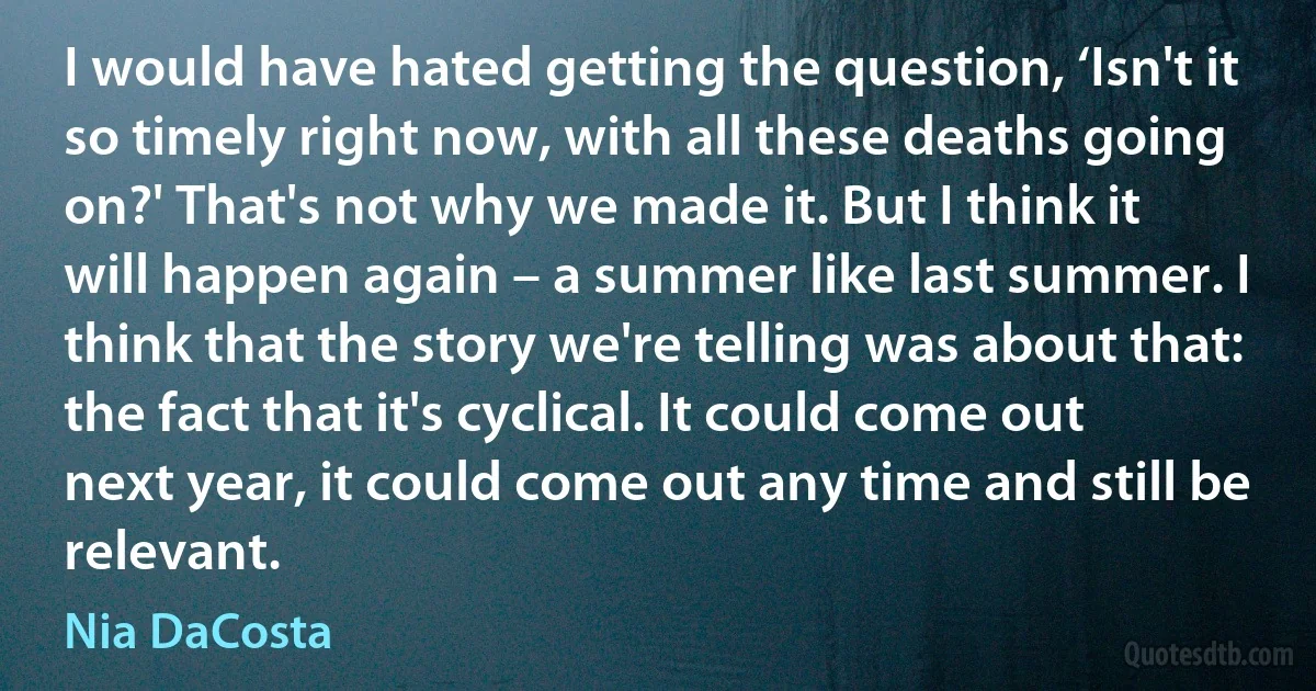 I would have hated getting the question, ‘Isn't it so timely right now, with all these deaths going on?' That's not why we made it. But I think it will happen again – a summer like last summer. I think that the story we're telling was about that: the fact that it's cyclical. It could come out next year, it could come out any time and still be relevant. (Nia DaCosta)