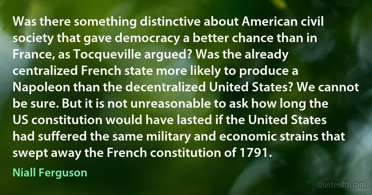 Was there something distinctive about American civil society that gave democracy a better chance than in France, as Tocqueville argued? Was the already centralized French state more likely to produce a Napoleon than the decentralized United States? We cannot be sure. But it is not unreasonable to ask how long the US constitution would have lasted if the United States had suffered the same military and economic strains that swept away the French constitution of 1791. (Niall Ferguson)