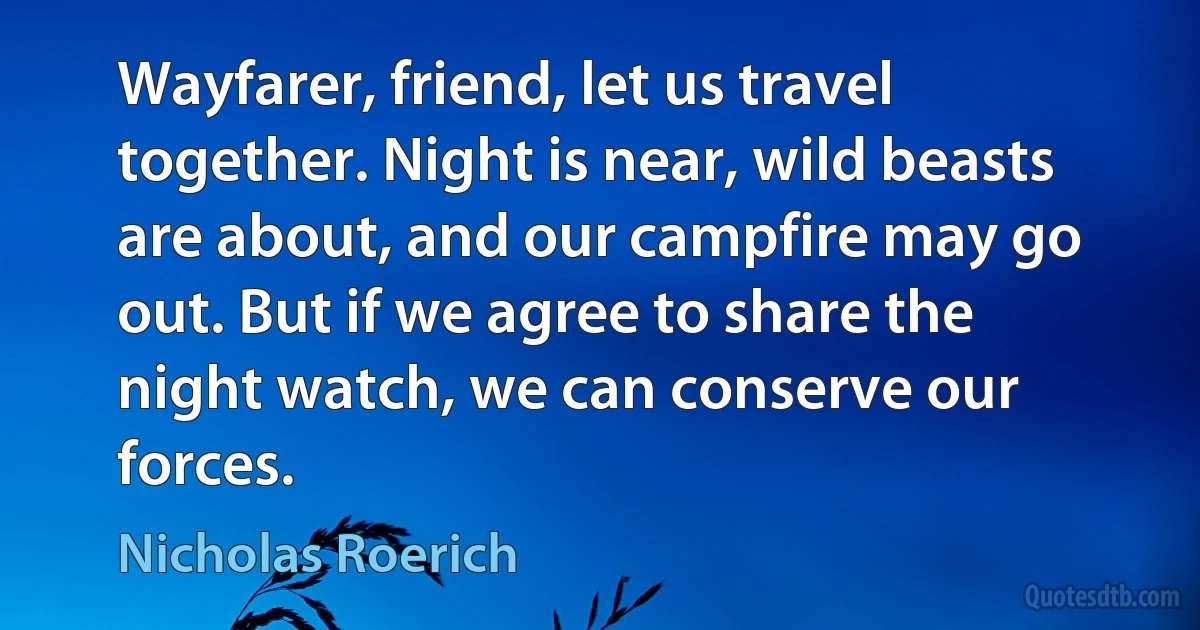 Wayfarer, friend, let us travel together. Night is near, wild beasts are about, and our campfire may go out. But if we agree to share the night watch, we can conserve our forces. (Nicholas Roerich)