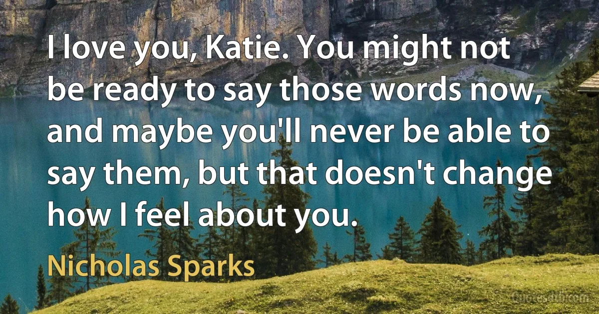 I love you, Katie. You might not be ready to say those words now, and maybe you'll never be able to say them, but that doesn't change how I feel about you. (Nicholas Sparks)