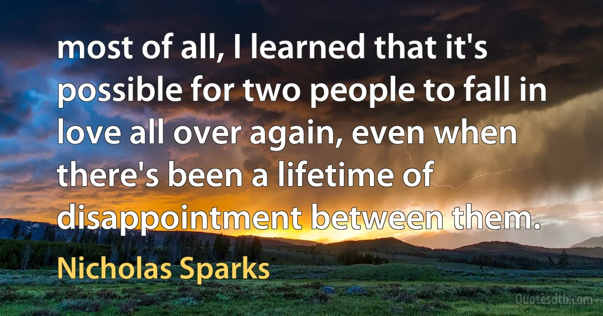 most of all, I learned that it's possible for two people to fall in love all over again, even when there's been a lifetime of disappointment between them. (Nicholas Sparks)