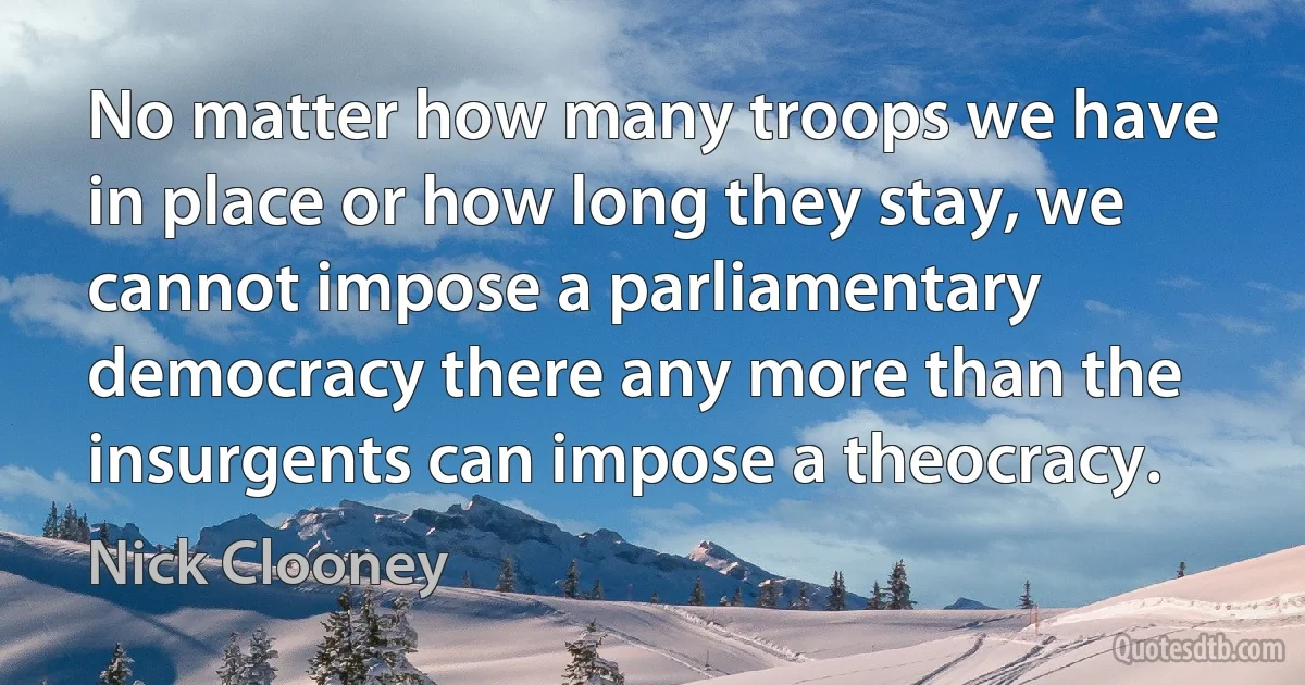 No matter how many troops we have in place or how long they stay, we cannot impose a parliamentary democracy there any more than the insurgents can impose a theocracy. (Nick Clooney)