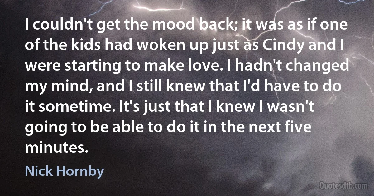 I couldn't get the mood back; it was as if one of the kids had woken up just as Cindy and I were starting to make love. I hadn't changed my mind, and I still knew that I'd have to do it sometime. It's just that I knew I wasn't going to be able to do it in the next five minutes. (Nick Hornby)