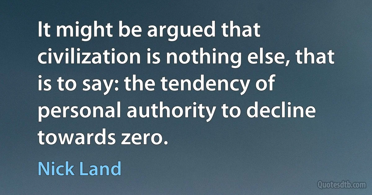 It might be argued that civilization is nothing else, that is to say: the tendency of personal authority to decline towards zero. (Nick Land)