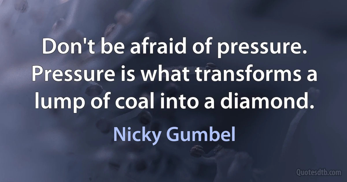 Don't be afraid of pressure. Pressure is what transforms a lump of coal into a diamond. (Nicky Gumbel)