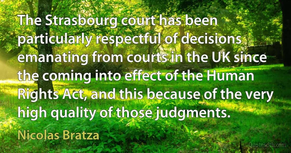 The Strasbourg court has been particularly respectful of decisions emanating from courts in the UK since the coming into effect of the Human Rights Act, and this because of the very high quality of those judgments. (Nicolas Bratza)