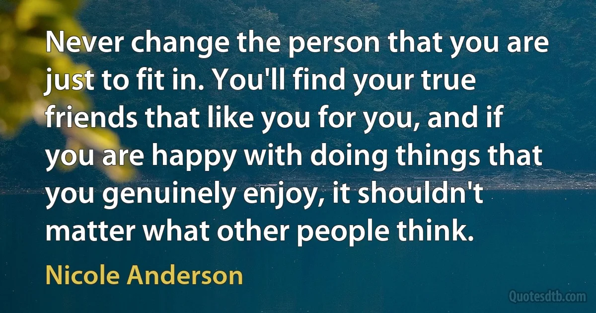 Never change the person that you are just to fit in. You'll find your true friends that like you for you, and if you are happy with doing things that you genuinely enjoy, it shouldn't matter what other people think. (Nicole Anderson)