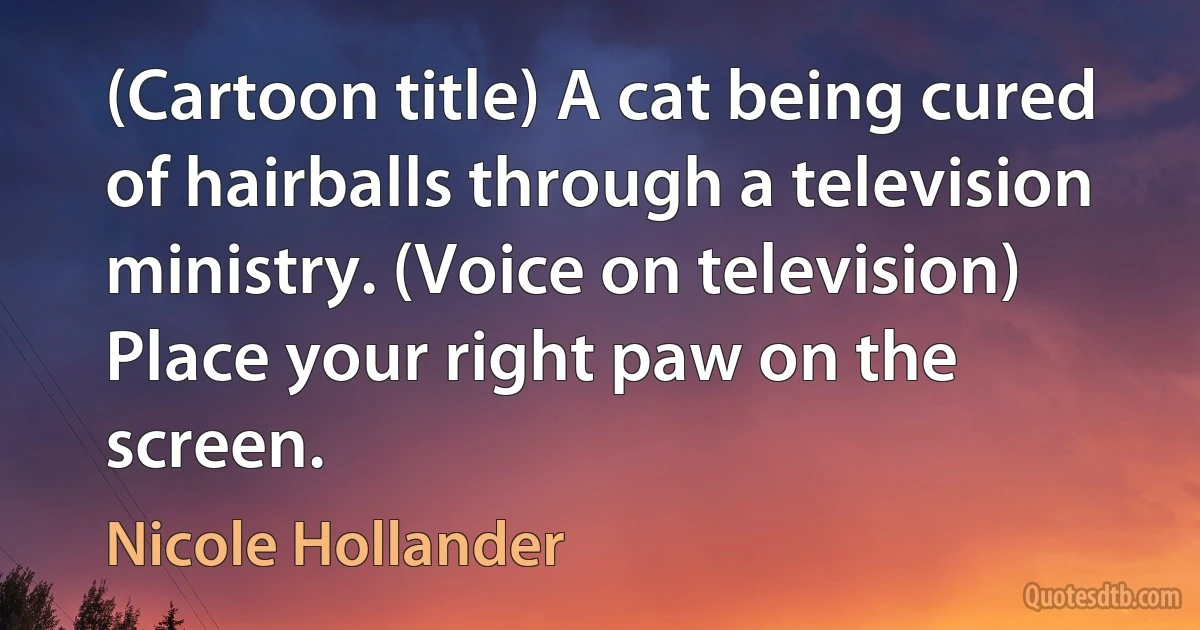 (Cartoon title) A cat being cured of hairballs through a television ministry. (Voice on television) Place your right paw on the screen. (Nicole Hollander)