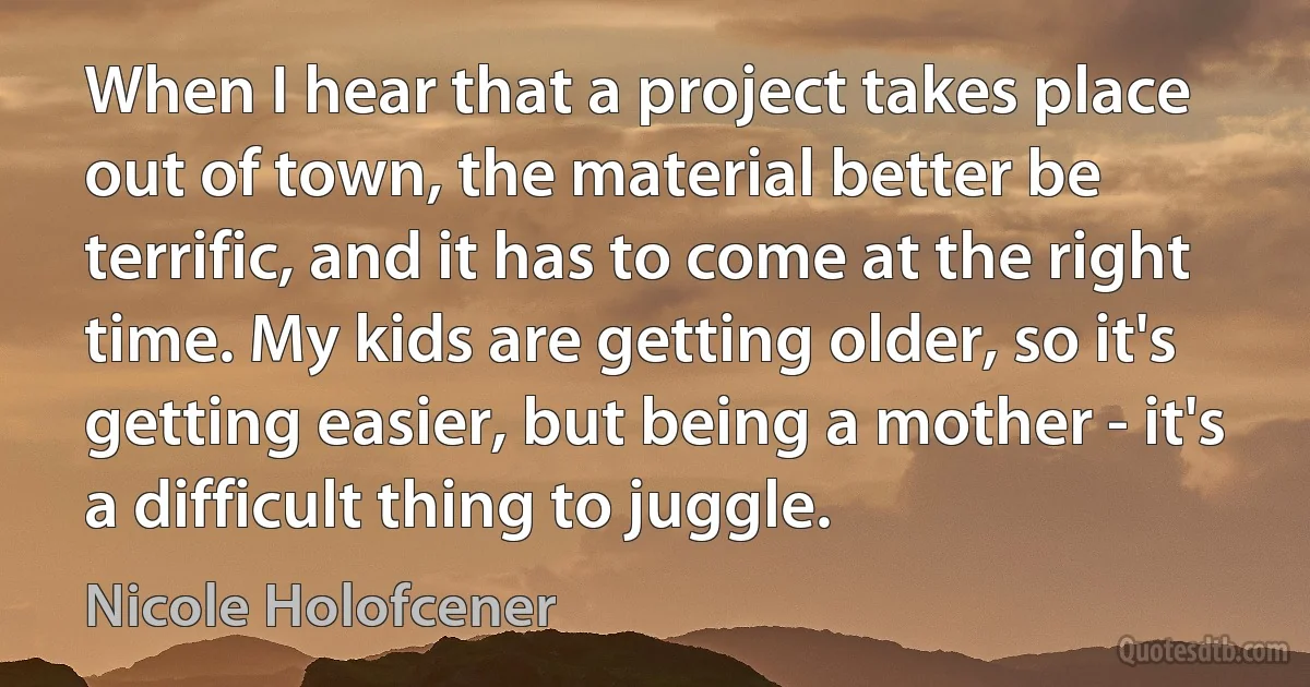 When I hear that a project takes place out of town, the material better be terrific, and it has to come at the right time. My kids are getting older, so it's getting easier, but being a mother - it's a difficult thing to juggle. (Nicole Holofcener)