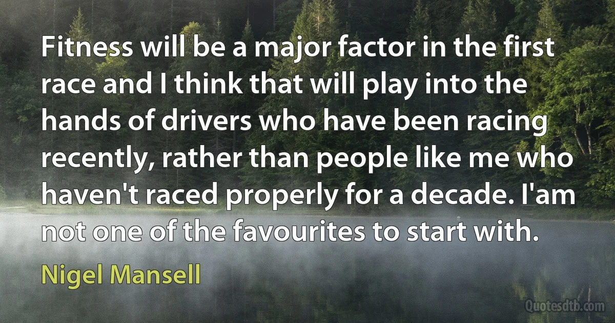 Fitness will be a major factor in the first race and I think that will play into the hands of drivers who have been racing recently, rather than people like me who haven't raced properly for a decade. I'am not one of the favourites to start with. (Nigel Mansell)