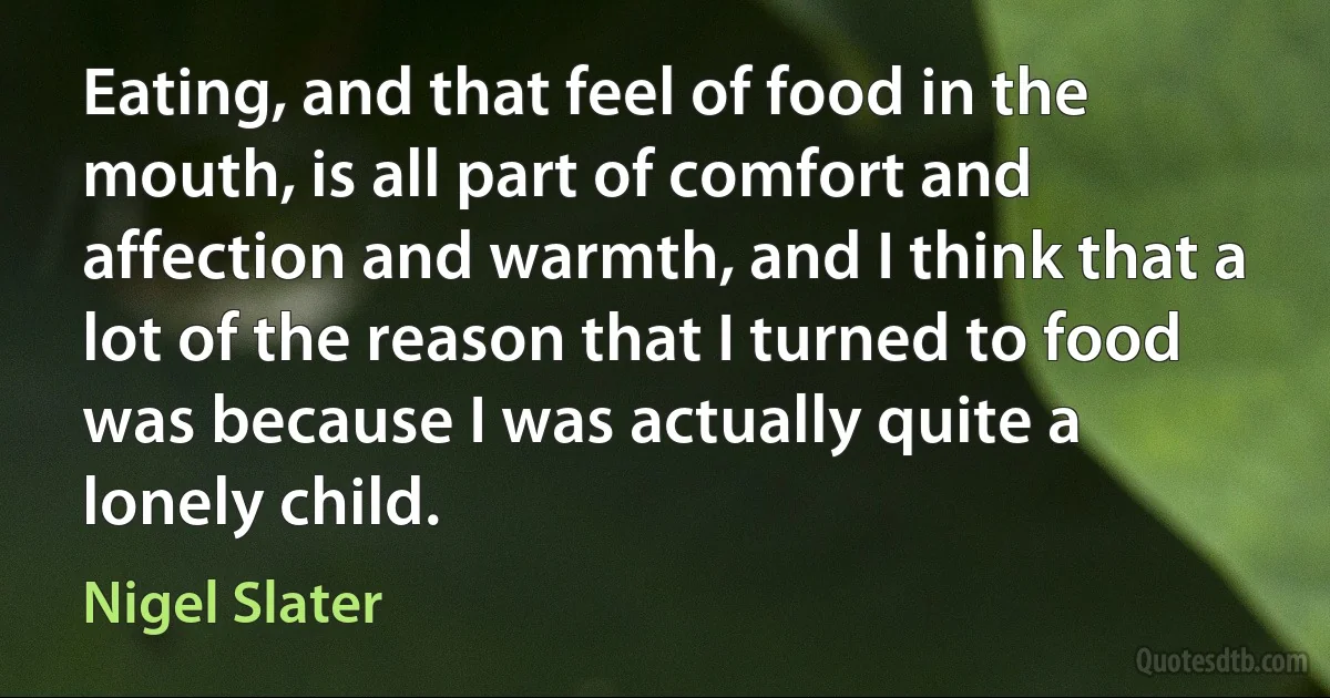 Eating, and that feel of food in the mouth, is all part of comfort and affection and warmth, and I think that a lot of the reason that I turned to food was because I was actually quite a lonely child. (Nigel Slater)