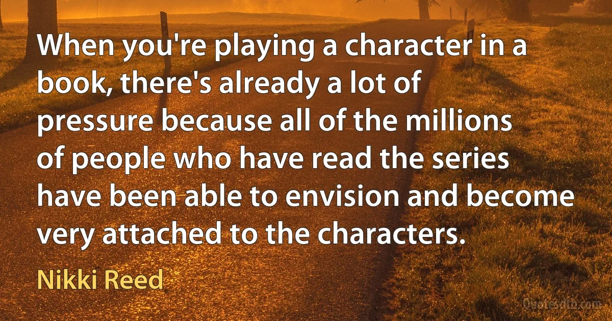 When you're playing a character in a book, there's already a lot of pressure because all of the millions of people who have read the series have been able to envision and become very attached to the characters. (Nikki Reed)