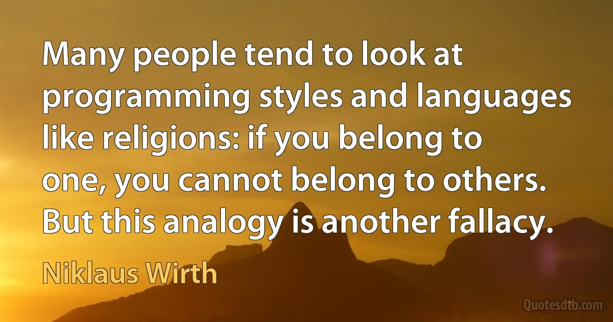 Many people tend to look at programming styles and languages like religions: if you belong to one, you cannot belong to others. But this analogy is another fallacy. (Niklaus Wirth)