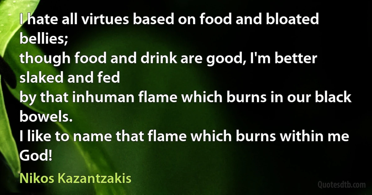 I hate all virtues based on food and bloated bellies;
though food and drink are good, I'm better slaked and fed
by that inhuman flame which burns in our black bowels.
I like to name that flame which burns within me God! (Nikos Kazantzakis)