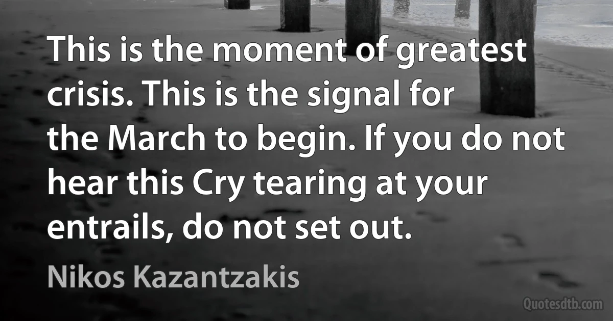 This is the moment of greatest crisis. This is the signal for the March to begin. If you do not hear this Cry tearing at your entrails, do not set out. (Nikos Kazantzakis)