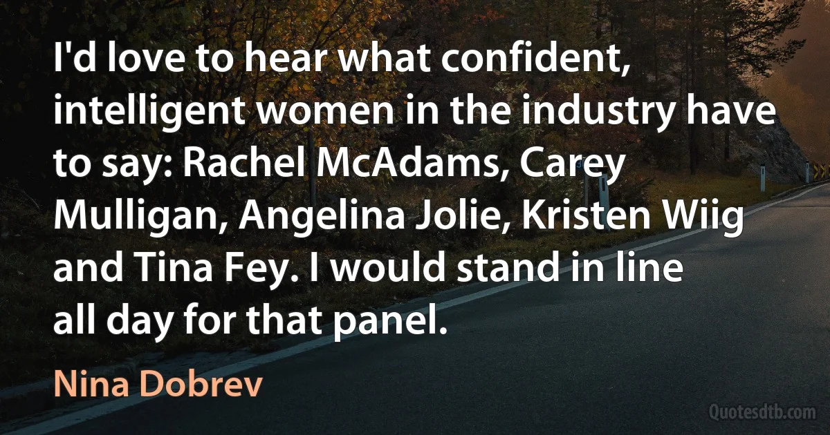 I'd love to hear what confident, intelligent women in the industry have to say: Rachel McAdams, Carey Mulligan, Angelina Jolie, Kristen Wiig and Tina Fey. I would stand in line all day for that panel. (Nina Dobrev)