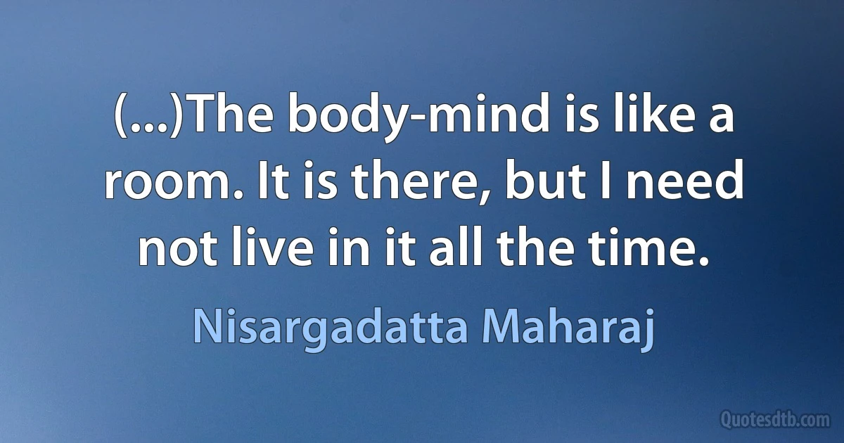 (...)The body-mind is like a room. It is there, but I need not live in it all the time. (Nisargadatta Maharaj)