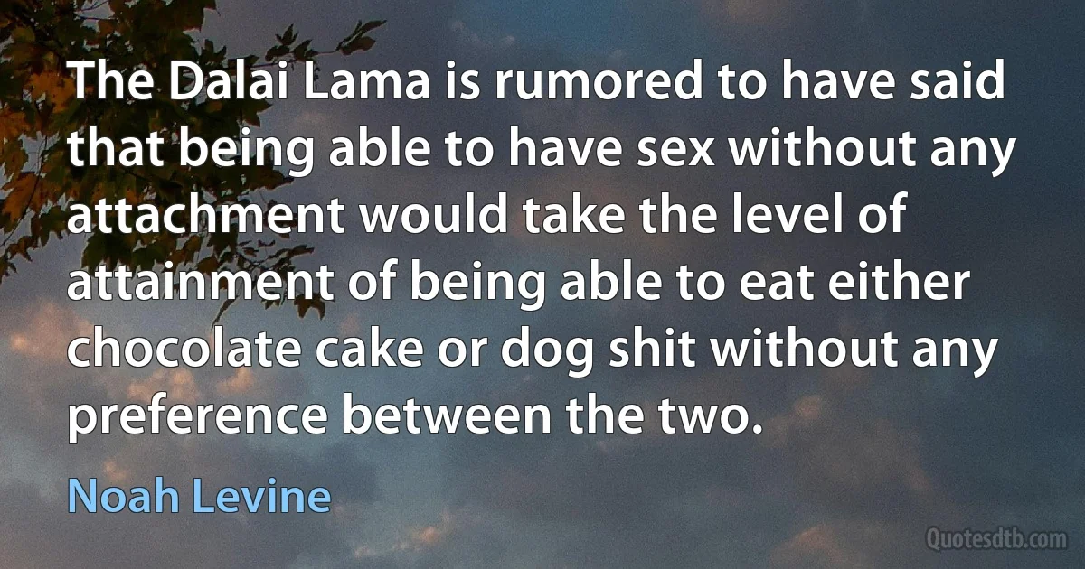 The Dalai Lama is rumored to have said that being able to have sex without any attachment would take the level of attainment of being able to eat either chocolate cake or dog shit without any preference between the two. (Noah Levine)