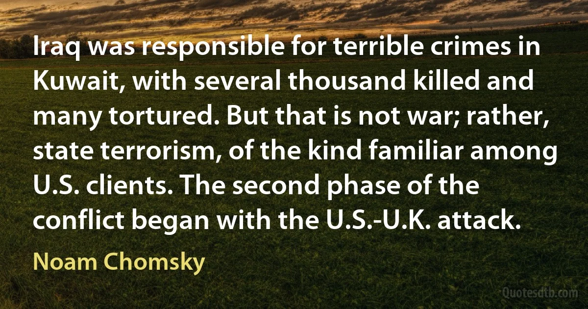 Iraq was responsible for terrible crimes in Kuwait, with several thousand killed and many tortured. But that is not war; rather, state terrorism, of the kind familiar among U.S. clients. The second phase of the conflict began with the U.S.-U.K. attack. (Noam Chomsky)