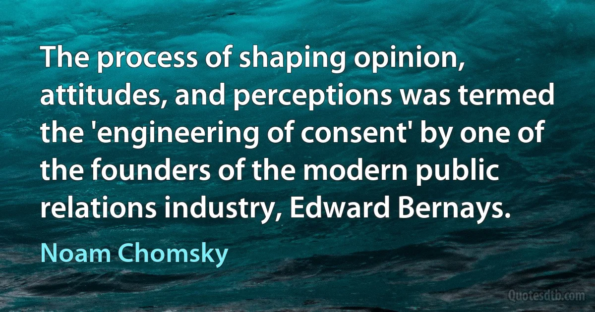 The process of shaping opinion, attitudes, and perceptions was termed the 'engineering of consent' by one of the founders of the modern public relations industry, Edward Bernays. (Noam Chomsky)