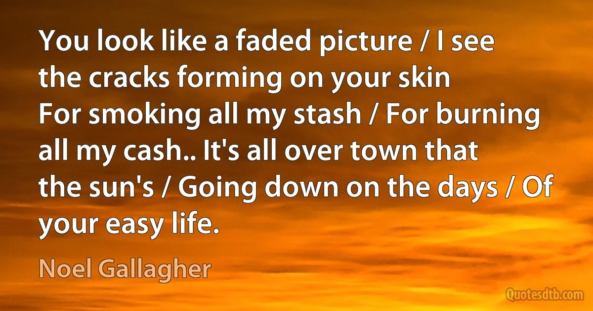 You look like a faded picture / I see the cracks forming on your skin
For smoking all my stash / For burning all my cash.. It's all over town that the sun's / Going down on the days / Of your easy life. (Noel Gallagher)