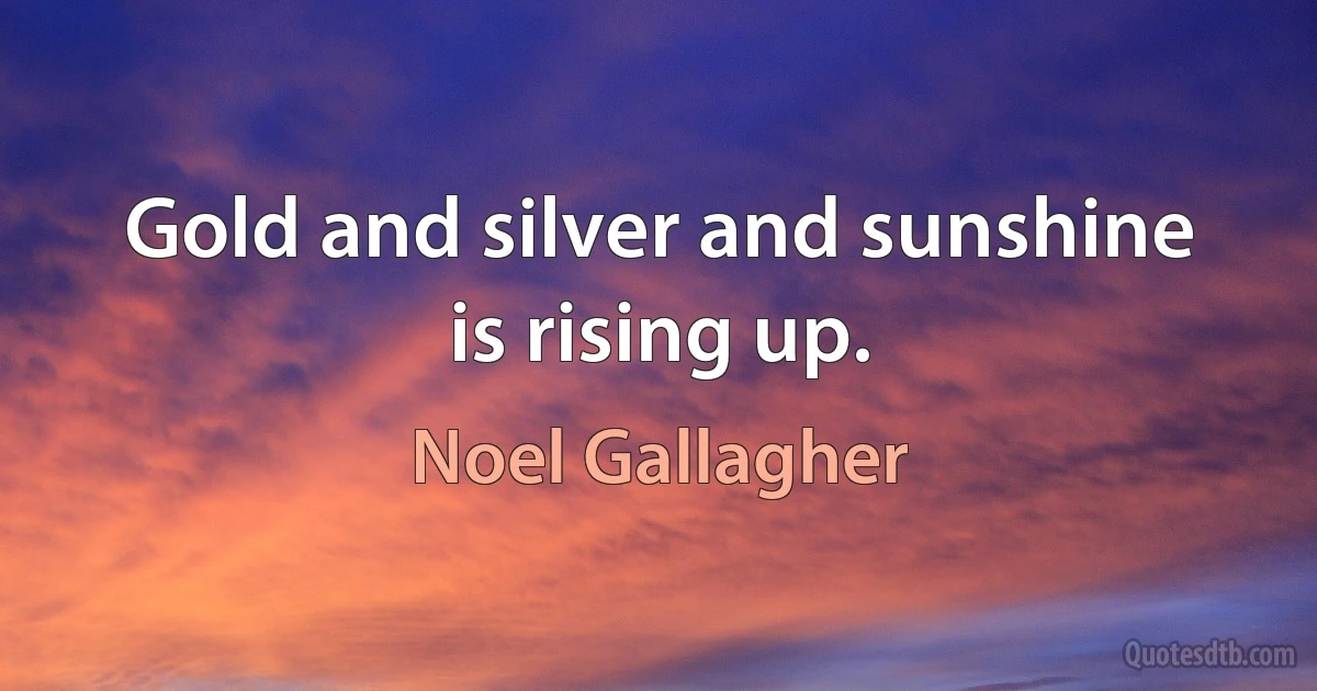 Gold and silver and sunshine is rising up. (Noel Gallagher)