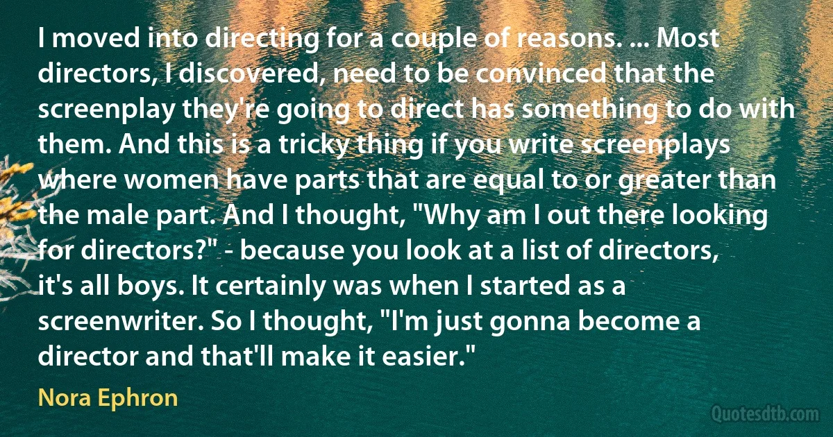 I moved into directing for a couple of reasons. ... Most directors, I discovered, need to be convinced that the screenplay they're going to direct has something to do with them. And this is a tricky thing if you write screenplays where women have parts that are equal to or greater than the male part. And I thought, "Why am I out there looking for directors?" - because you look at a list of directors, it's all boys. It certainly was when I started as a screenwriter. So I thought, "I'm just gonna become a director and that'll make it easier." (Nora Ephron)