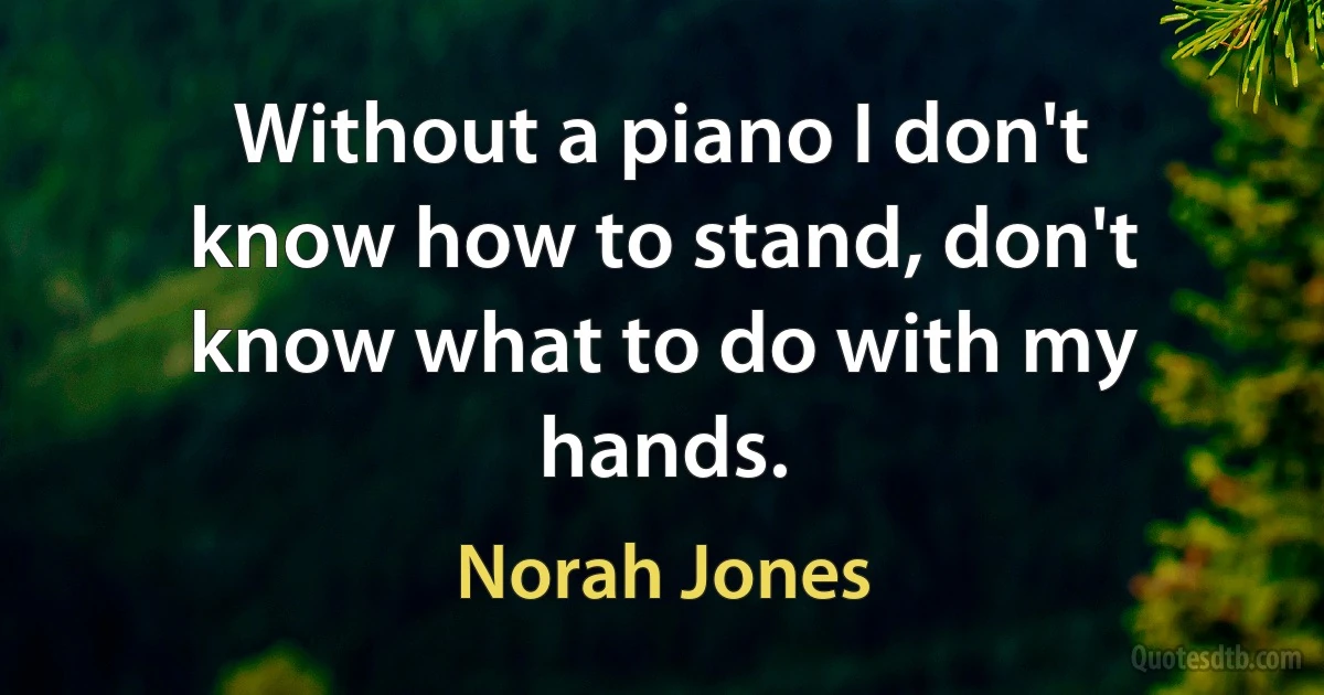 Without a piano I don't know how to stand, don't know what to do with my hands. (Norah Jones)