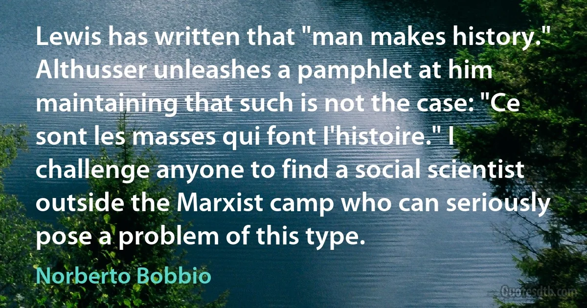 Lewis has written that "man makes history." Althusser unleashes a pamphlet at him maintaining that such is not the case: "Ce sont les masses qui font I'histoire." I challenge anyone to find a social scientist outside the Marxist camp who can seriously pose a problem of this type. (Norberto Bobbio)