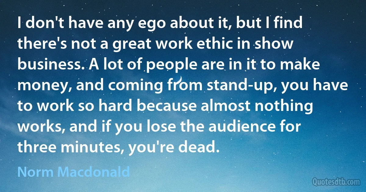 I don't have any ego about it, but I find there's not a great work ethic in show business. A lot of people are in it to make money, and coming from stand-up, you have to work so hard because almost nothing works, and if you lose the audience for three minutes, you're dead. (Norm Macdonald)