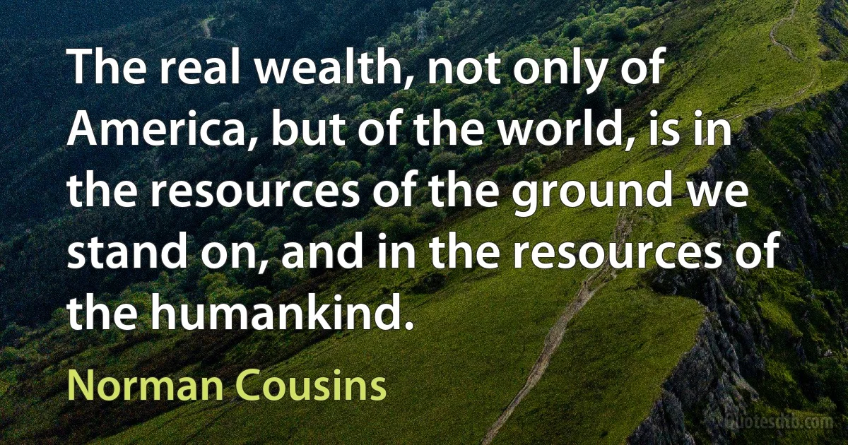 The real wealth, not only of America, but of the world, is in the resources of the ground we stand on, and in the resources of the humankind. (Norman Cousins)