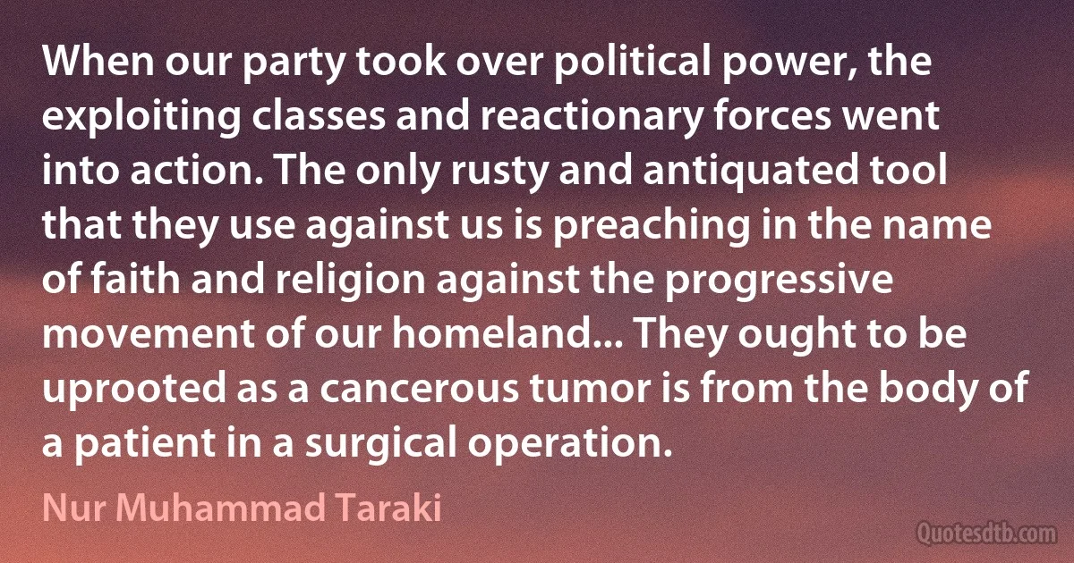 When our party took over political power, the exploiting classes and reactionary forces went into action. The only rusty and antiquated tool that they use against us is preaching in the name of faith and religion against the progressive movement of our homeland... They ought to be uprooted as a cancerous tumor is from the body of a patient in a surgical operation. (Nur Muhammad Taraki)