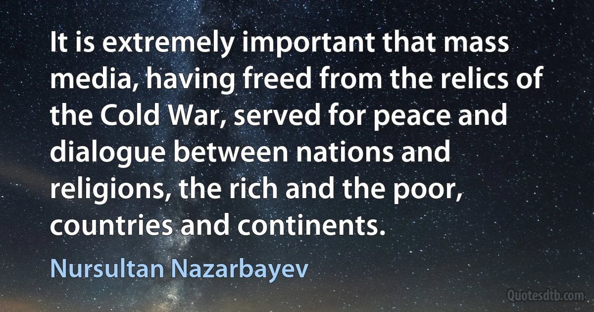 It is extremely important that mass media, having freed from the relics of the Cold War, served for peace and dialogue between nations and religions, the rich and the poor, countries and continents. (Nursultan Nazarbayev)