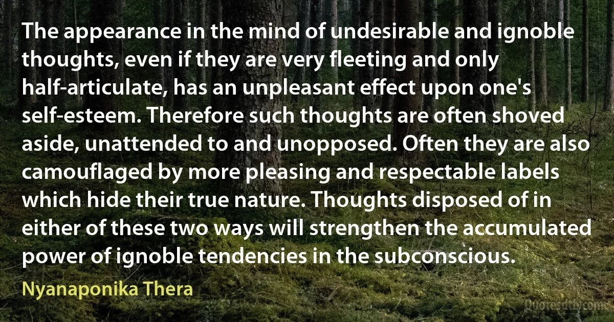 The appearance in the mind of undesirable and ignoble thoughts, even if they are very fleeting and only half-articulate, has an unpleasant effect upon one's self-esteem. Therefore such thoughts are often shoved aside, unattended to and unopposed. Often they are also camouflaged by more pleasing and respectable labels which hide their true nature. Thoughts disposed of in either of these two ways will strengthen the accumulated power of ignoble tendencies in the subconscious. (Nyanaponika Thera)