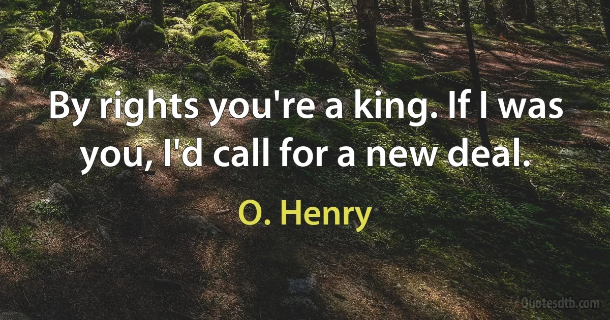 By rights you're a king. If I was you, I'd call for a new deal. (O. Henry)